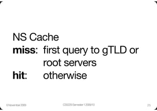 NS Cache"
    miss: 
ﬁrst query to gTLD or
     
 
 
root servers"
    hit: 
 
otherwise

6 November 2009
   CS5229 Semester 1 2009/10
   25
 