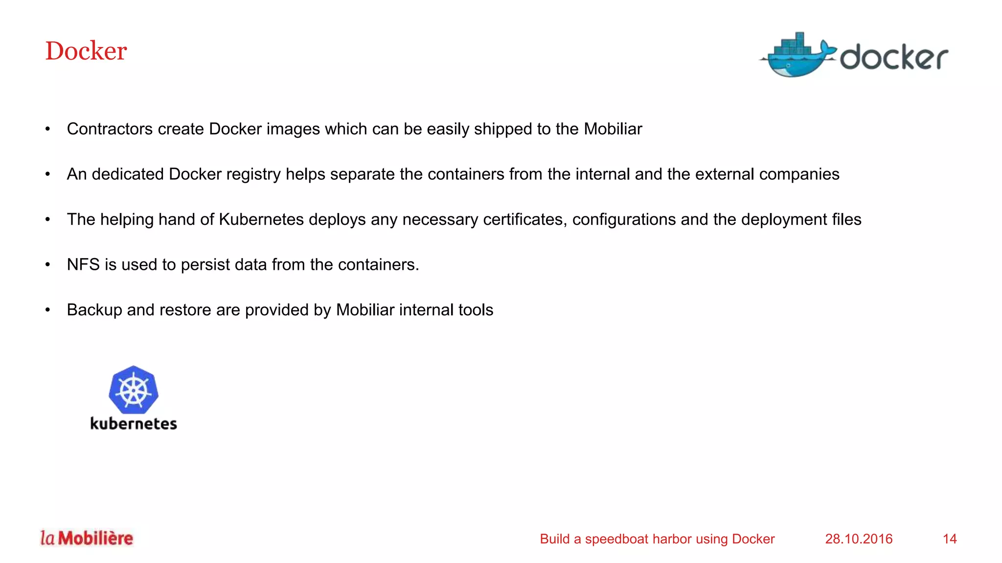 Docker
• Contractors create Docker images which can be easily shipped to the Mobiliar
• An dedicated Docker registry helps separate the containers from the internal and the external companies
• The helping hand of Kubernetes deploys any necessary certificates, configurations and the deployment files
• NFS is used to persist data from the containers.
• Backup and restore are provided by Mobiliar internal tools
28.10.2016Build a speedboat harbor using Docker 14
 