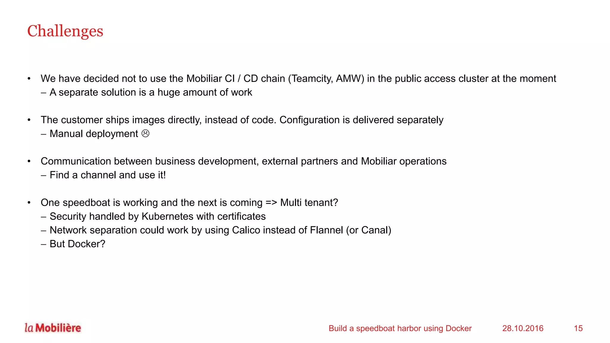 Challenges
• We have decided not to use the Mobiliar CI / CD chain (Teamcity, AMW) in the public access cluster at the moment
 A separate solution is a huge amount of work
• The customer ships images directly, instead of code. Configuration is delivered separately
 Manual deployment 
• Communication between business development, external partners and Mobiliar operations
 Find a channel and use it!
• One speedboat is working and the next is coming => Multi tenant?
 Security handled by Kubernetes with certificates
 Network separation could work by using Calico instead of Flannel (or Canal)
 But Docker?
28.10.2016Build a speedboat harbor using Docker 15
 