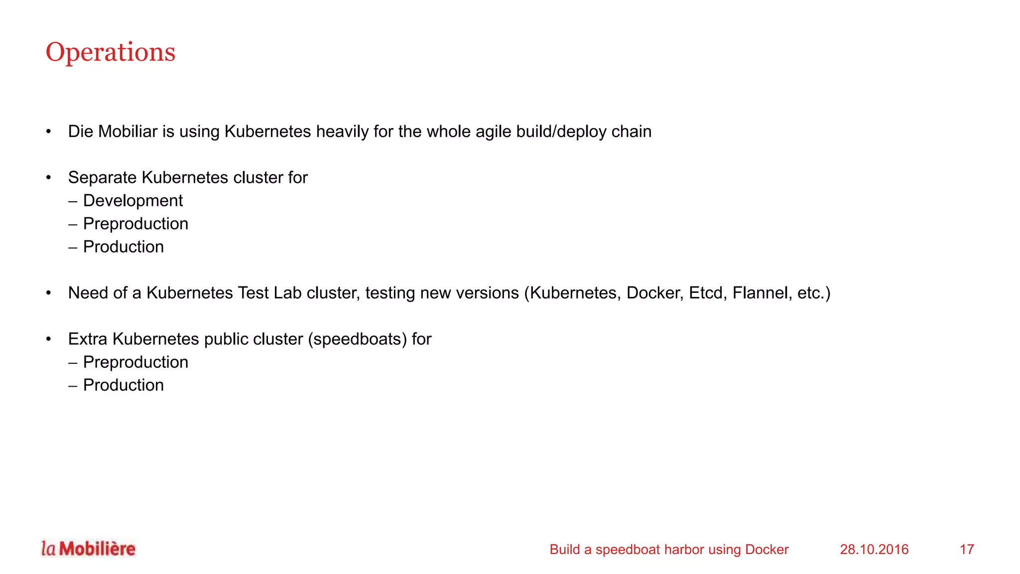 Operations
• Die Mobiliar is using Kubernetes heavily for the whole agile build/deploy chain
• Separate Kubernetes cluster for
 Development
 Preproduction
 Production
• Need of a Kubernetes Test Lab cluster, testing new versions (Kubernetes, Docker, Etcd, Flannel, etc.)
• Extra Kubernetes public cluster (speedboats) for
 Preproduction
 Production
28.10.2016Build a speedboat harbor using Docker 17
 