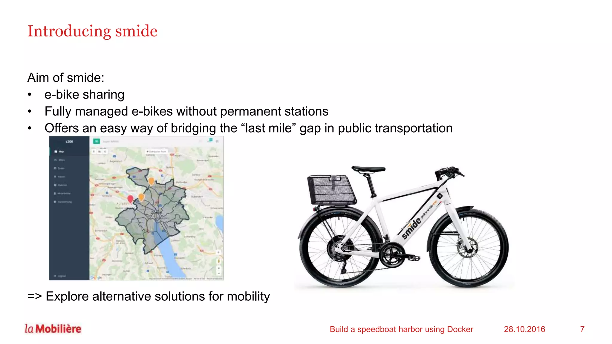 Introducing smide
Aim of smide:
• e-bike sharing
• Fully managed e-bikes without permanent stations
• Offers an easy way of bridging the “last mile” gap in public transportation
=> Explore alternative solutions for mobility
28.10.2016Build a speedboat harbor using Docker 7
 