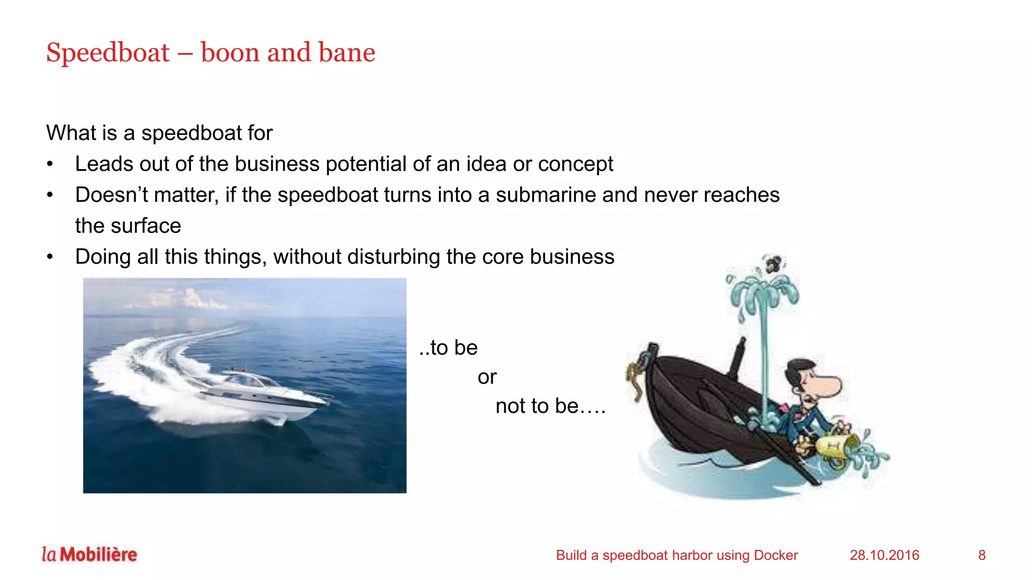 Speedboat – boon and bane
What is a speedboat for
• Leads out of the business potential of an idea or concept
• Doesn’t matter, if the speedboat turns into a submarine and never reaches
the surface
• Doing all this things, without disturbing the core business
28.10.2016Build a speedboat harbor using Docker 8
..to be
or
not to be….
 