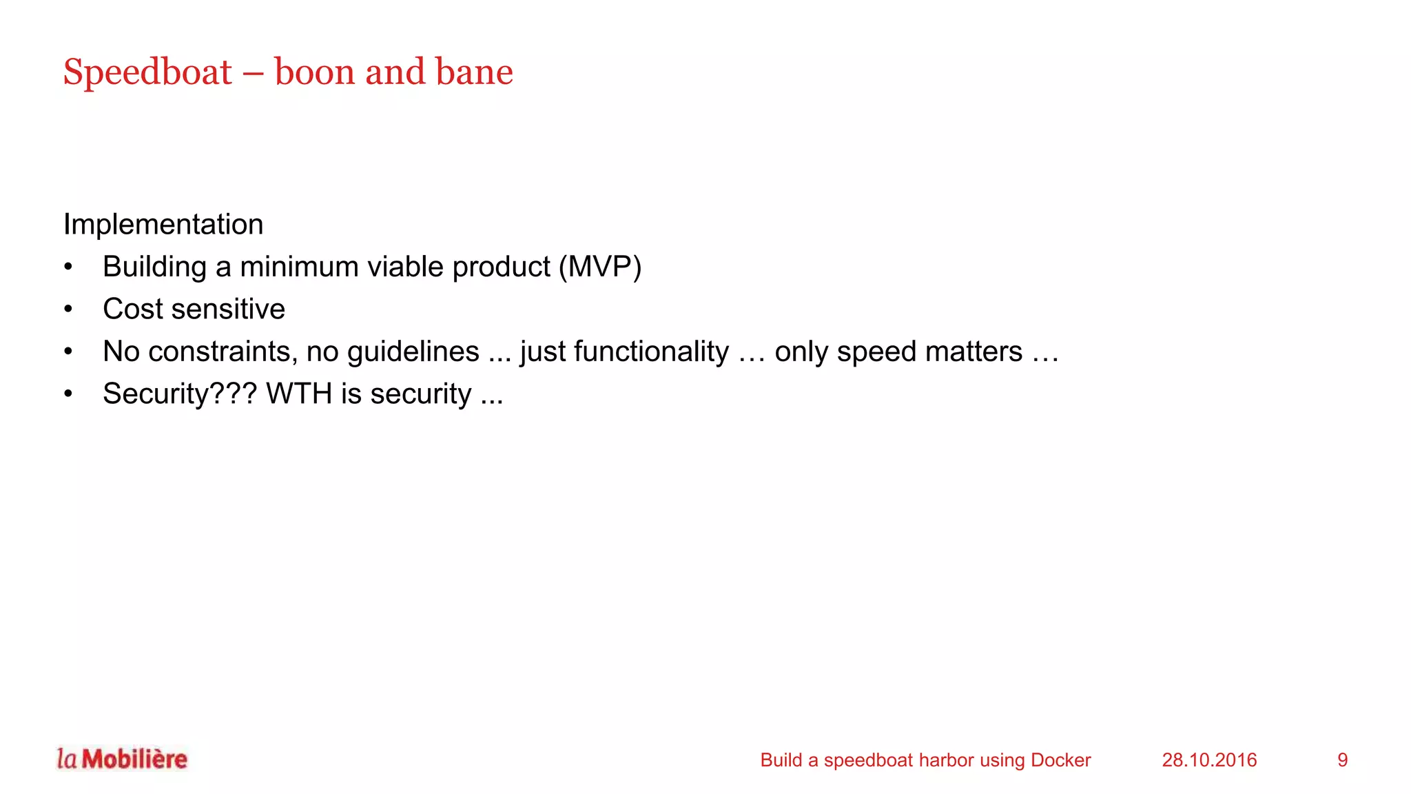 Speedboat – boon and bane
Implementation
• Building a minimum viable product (MVP)
• Cost sensitive
• No constraints, no guidelines ... just functionality … only speed matters …
• Security??? WTH is security ...
28.10.2016Build a speedboat harbor using Docker 9
 