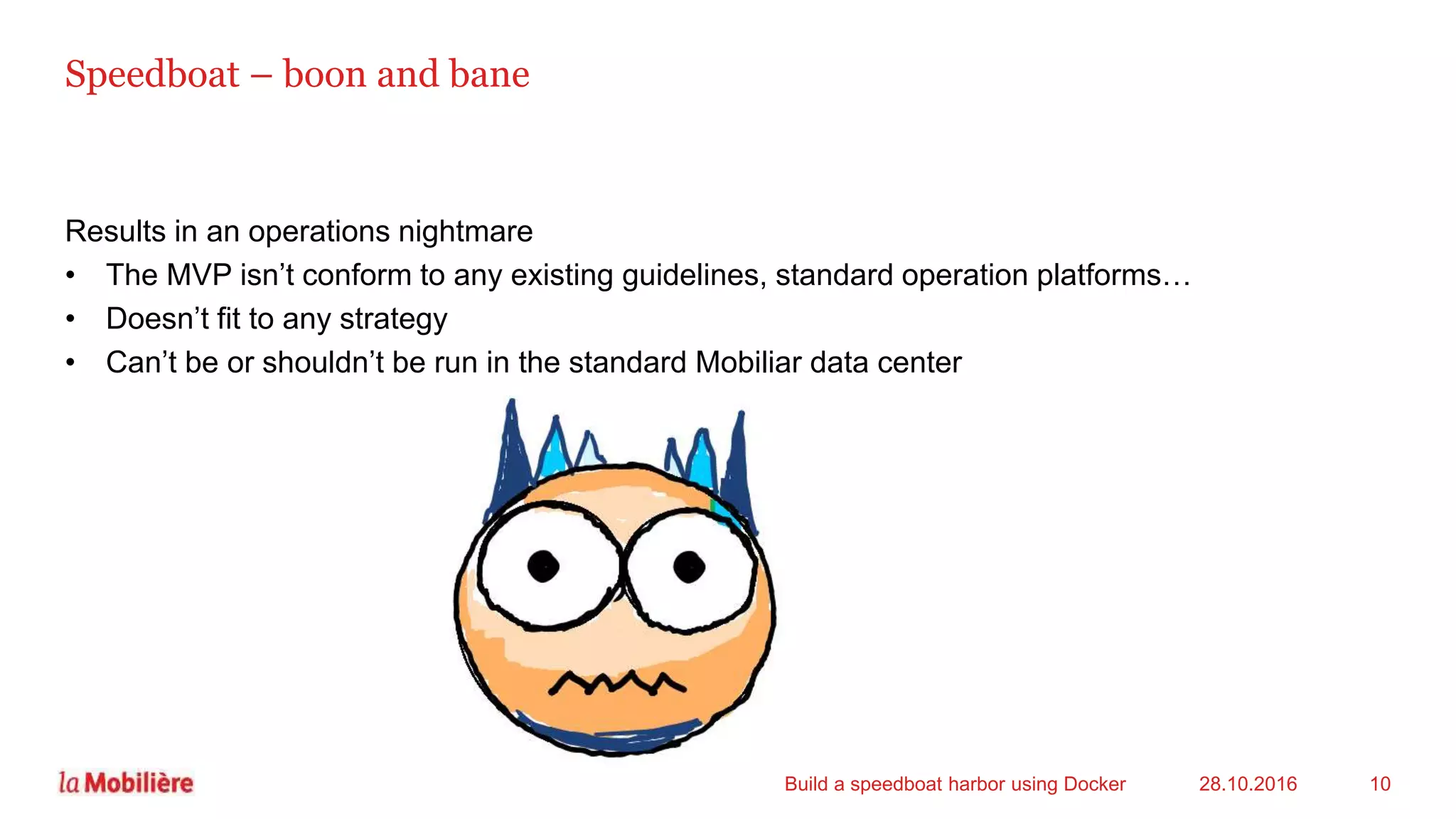 Results in an operations nightmare
• The MVP isn’t conform to any existing guidelines, standard operation platforms…
• Doesn’t fit to any strategy
• Can’t be or shouldn’t be run in the standard Mobiliar data center
Speedboat – boon and bane
28.10.2016Build a speedboat harbor using Docker 10
 