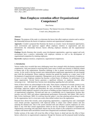 Industrial Engineering Letters                                                               www.iiste.org
ISSN 2224-6096 (print) ISSN 2225-0581 (online)
Vol 1, No.1, 2011


         Does Employee retention affect Organizational
                        Competence?
                                                Hira Fatima

               Department of Management Sciences, The Islamia University of Bahawalpur
                                      E-mail: aries_bba@yahoo.com


Abstract
Purpose: The purpose of this study is to determine the factors that affect employee retention and to analyze
the relationship between the factors of employee retention and organizational competence.
Approach: A model is proposed that illustrates the factors as rewards. Career development opportunities,
work environment and supervisor support affects employee retention in organizations and also
demonstrates the relationship between factors affecting employee retention and the organizational
competence.
Findings: Results illustrates that rewards, career development opportunities, supervisor support and work
environment have a positive relationship with employee retention as well as the development of
organizational competence by retaining employees.
Keywords: employee retention, competencies, organizational competencies.


1. Introduction
Various studies have revealed that more challenging issues have emerged while developing organizational
competencies. And years passed in resolving those issues some of which were directly or indirectly related
to human side of the organizations. Retention challenge is due to greater movement in global learning
society. As the world is moving towards more industrialization employment opportunities are also keeping
pace with this development. Hence employee retention has gained the attention as a major issue in the
development of organizational competence. Management can no more influence the decision of employees,
to leave or to stay. Employee retention has become a critical factor of influence for performance of the
larger organizations. Several factors generates a significant influence on employee retention either
increasing or not. Individuals have become more demanding regarding their jobs and tasks.
Some of those factors are acknowledged in this study. Those factors comprised of rewards systems in any
organization, career and growth opportunities for the individuals to keep pace with the skills and
knowledge, supervisor support and particularly the work environment provided to the workers. Several
researchers stated employee retention as the process of holding up those employees that are the key source
of organizational competence. Elevated quit rates are a considerable cost to organizations, because they
increase costs (Oi 1962) and reduces organizational performance (Norsworthy and Zabala 1986 cited in
Batt, Colvin And Keene, 2002). It is obvious from the author’s view that selecting and recruiting is costly
for the organizations, but it is even more costly when skilled workers leave the organization.
Research have shown that rewards, career progressing opportunities, a supporting boss and a meaningful
work climate provides organizations with improved ability to attract more skilled workers and also
retaining the talented ones. Due to the system enriched with such effective systems employees are more
likely to stay with their current organizations which are the key developer of productive organizations.
Organizations concerning with individuals interest may be the winners in the competitive environment and
compete with human skills and abilities toward more integrated and coordinated competency.
Further sections of the study will reveal the effect of these factors in detail and also the effect of these
factors collectively on organizational competence through the literature and the proposed model including
                                                    24
 