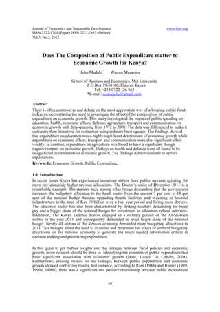 Journal of Economics and Sustainable Development                                www.iiste.org
ISSN 2222-1700 (Paper) ISSN 2222-2855 (Online)
Vol.3, No.3, 2012



      Does The Composition of Public Expenditure matter to
                 Economic Growth for Kenya?
                             John Mudaki *     Warren Masaviru

                       School of Business and Economics, Moi University
                                P.O Box 39-30100, Eldoret, Kenya
                                    Tel: +254 0722 426 863
                                *E-mail: mudakijohn@gmail.com

Abstract
There is often controversy and debate on the most appropriate way of allocating public funds
in Kenya, necessitating the need to investigate the effect of the composition of public
expenditure on economic growth. This study investigated the impact of public spending on
education, health, economic affairs, defense, agriculture, transport and communication on
economic growth with data spanning from 1972 to 2008. The data was differenced to make it
stationary then linearized for estimation using ordinary least squares. The findings showed
that expenditure on education was a highly significant determinant of economic growth while
expenditure on economic affairs, transport and communication were also significant albeit
weakly. In contrast, expenditure on agriculture was found to have a significant though
negative impact on economic growth. Outlays on health and defence were all found to be
insignificant determinants of economic growth. The findings did not conform to apriori
expectations.
Keywords: Economic Growth, Public Expenditure,

1.0 Introduction
In recent times Kenya has experienced numerous strikes from public servants agitating for
more pay alongside higher revenue allocations. The Doctor’s strike of December 2011 is a
remarkable example. The doctors were among other things demanding that the government
increases the budgetary allocation to the heath sector from the current 7 per cent to 15 per
cent of the national budget besides upgrading health facilities and investing in hospital
infrastructure to the tune of Kes 10 billion over a two year period and hiring more doctors.
The education sector has also been characterized by striking teachers demanding for more
pay and a bigger share of the national budget for investment in education related activities.
Inaddition, The Kenya Defence Forces engaged in a military pursuit of the Al-Shabaab
militia in the year 2011 and consequently demanded an even larger share of the national
budget. Nearly all sectors of the Kenyan economy demanded more budgetary allocations in
2011.This brought about the need to examine and determine the effect of sectoral budgetary
allocations on the national economy to generate the much needed information critical in
decision making and prioritizing expenditure.

In this quest to get further insights into the linkages between fiscal policies and economic
growth, more research should be done to identifying the elements of public expenditure that
have significant association with economic growth (Bose, Haque & Osborn, 2003).
Furthermore, existing studies on the linkages between public expenditure and economic
growth showed conflicting results. For instance, according to Ram (1986) and Romer (1989,
1990a, 1990b), there was a significant and positive relationship between public expenditure


                                              60
 