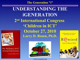 The Generation "i"
UNDERSTANDING THE
iGENERATION
2nd
International Congress
‘Children in ICT’
October 27, 2010
Larry D. Rosen, Ph.D.
© 2010 rccConsulting Group
 