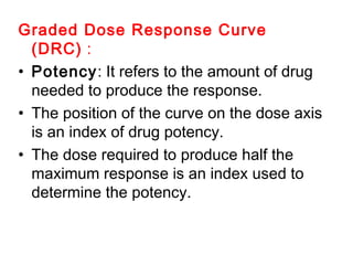Graded Dose Response Curve
(DRC) :
• Potency: It refers to the amount of drug
needed to produce the response.
• The position of the curve on the dose axis
is an index of drug potency.
• The dose required to produce half the
maximum response is an index used to
determine the potency.
 