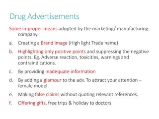 Drug Advertisements
Some improper means adopted by the marketing/ manufacturing
company.
a. Creating a Brand image (High light Trade name)
b. Highlighting only positive points and suppressing the negative
points. Eg. Adverse reaction, toxicities, warnings and
contraindications.
c. By providing inadequate information
d. By adding a glamour to the adv. To attract your attention –
female model.
e. Making false claims without quoting relevant references.
f. Offering gifts, free trips & holiday to doctors
 