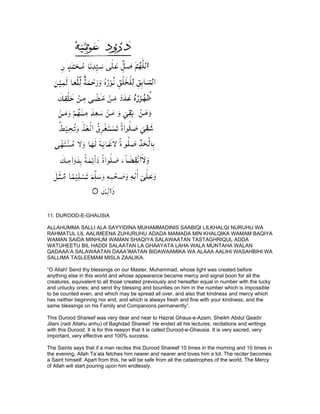 11. DUROOD-E-GHAUSIA

ALLAHUMMA SALLI ALA SAYYIDINA MUHAMMADINIS SAABIQI LILKHALQI NURUHU WA
RAHMATUL LIL AALIMEENA ZUHURUHU ADADA MAMADA MIN KHALQIKA WAMAM BAQIYA
WAMAN SAIDA MINHUM WAMAN SHAQIYA SALAWAATAN TASTAGHRIQUL ADDA
WATUHEETU BIL HADDI SALAATAN LA GHAAYATA LAHA WALA MUNTAHA WALAN
QADAAA’A SALAWAATAN DAAA’IMATAN BIDAWAAMIKA WA ALAAA AALIHI WASAHBIHI WA
SALLIMA TASLEEMAM MISLA ZAALIKA.

“O Allah! Send thy blessings on our Master, Muhammad, whose light was created before
anything else in this world and whose appearance became mercy and signal boon for all the
creatures, equivalent to all those created previously and hereafter equal in number with the lucky
and unlucky ones; and send thy blessing and bounties on him in the number which is impossible
to be counted even, and which may be spread all over, and also that kindness and mercy which
has neither beginning nor end, and which is always fresh and fine with your kindness, and the
same blessings on his Family and Companions permanently”.

This Durood Shareef was very dear and near to Hazrat Ghaus-e-Azam, Sheikh Abdul Qaadir
Jilani (radi Allahu anhu) of Baghdad Shareef. He ended all his lectures, recitations and writings
with this Durood. It is for this reason that it is called Durood-e-Ghausia. It is very sacred, very
important, very effective and 100% success.

The Saints says that if a man recites this Durood Shareef 10 times in the morning and 10 times in
the evening, Allah Ta’ala fetches him nearer and nearer and loves him a lot. The reciter becomes
a Saint himself. Apart from this, he will be safe from all the catastrophes of the world. The Mercy
of Allah will start pouring upon him endlessly.
 