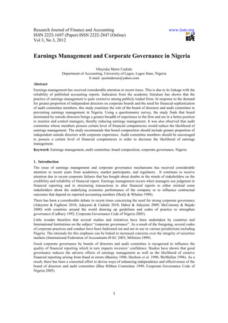 Research Journal of Finance and Accounting                                                  www.iiste.org
ISSN 2222-1697 (Paper) ISSN 2222-2847 (Online)
Vol 3, No 3, 2012


Earnings Management and Corporate Governance in Nigeria

                                       Olayinka Marte Uadiale
                   Department of Accounting, University of Lagos, Lagos State, Nigeria
                                   E-mail: ayomideose@yahoo.com
Abstract
Earnings management has received considerable attention in recent times. This is due to its linkage with the
reliability of published accounting reports. Indication from the academic literature has shown that the
practice of earnings management is quite extensive among publicly traded firms. In response to the demand
for greater proportion of independent directors on corporate boards and the need for financial sophistication
of audit committee members, this study examines the role of the board of directors and audit committee in
preventing earnings management in Nigeria. Using a questionnaire survey, the study finds that board
dominated by outside directors brings a greater breadth of experience to the firm and are in a better position
to monitor and control managers, thereby reducing earnings management. It was also observed that audit
committee whose members possess certain level of financial competencies would reduce the likelihood of
earnings management. The study recommends that board composition should include greater proportion of
independent outside directors with corporate experience. Audit committee members should be encouraged
to possess a certain level of financial competencies in order to decrease the likelihood of earnings
management.
Keyword: Earnings management, audit committee, board composition, corporate governance, Nigeria


1. Introduction
The issue of earnings management and corporate governance mechanisms has received considerable
attention in recent years from academics, market participants, and regulators. It continues to receive
attention due to recent corporate failures that has bought about doubts in the minds of stakeholders on the
credibility and reliability of financial report. Earnings management occurs when managers use judgment in
financial reporting and in structuring transactions to alter financial reports to either mislead some
stakeholders about the underlying economic performance of the company or to influence contractual
outcomes that depend on reported accounting numbers (Healy & Whalen 1998).
There has been a considerable debate in recent times concerning the need for strong corporate governance
(Adeyemi & Fagbemi 2010; Adeyemi & Uadiale 2010; Dabor & Adeyemi 2009; McConomy & Bujaki
2000) with countries around the world drawing up guidelines and codes of practice to strengthen
governance (Cadbury 1992; Corporate Governance Code of Nigeria 2005).
Little wonder therefore that several studies and initiatives have been undertaken by countries and
International Institutions on the subject “corporate governance”. As a result of the foregoing, several codes
of corporate practices and conduct have been fashioned out and are in use in various jurisdictions including
Nigeria. The rationale for this emphasis can be linked to increased concerns over the integrity of securities
markets (International Federation of Accountants-IFAC 2003; Millstein 1999).
Good corporate governance by boards of directors and audit committee is recognized to influence the
quality of financial reporting which in turn impacts investors’ confidence. Studies have shown that good
governance reduces the adverse effects of earnings management as well as the likelihood of creative
financial reporting arising from fraud or errors (Beasley 1996; Dechow et al. 1996; McMullen 1996). As a
result, there has been a concerted effort to devise ways of enhancing independence and effectiveness of the
board of directors and audit committee (Blue Ribbon Committee 1999; Corporate Governance Code of
Nigeria 2005).




                                                      1
 