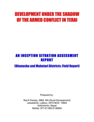 DEVELOPMENT UNDER THE SHADOW
 OF THE ARMED CONFLICT IN TERAI




AN INCEPTION SITUATION ASSESSMENT
              REPORT
(Dhanusha and Mahotari Districts: Field Report)




                    Prepared by:

      Raj K Pandey, MBS, MA (Rural Development)
         Jawalakhel, Lalitpur, GPO BOX: 19862
                  Kahtmandu, Nepal
              Mobile: 977-01-98510 86884
 