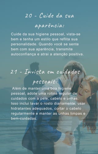 20 - Cuide da sua
aparência:
Cuide da sua higiene pessoal, vista-se
bem e tenha um estilo que reflita sua
personalidade. Quando você se sente
bem com sua aparência, transmite
autoconfiança e atrai a atenção positiva.
Além de manter uma boa higiene
pessoal, adote uma rotina regular de
cuidados com a pele, cabelo e unhas.
Isso inclui lavar o rosto diariamente, usar
hidratantes adequados, cortar o cabelo
regularmente e manter as unhas limpas e
bem-cuidadas.
21 - Invista em cuidados
pessoais:
 