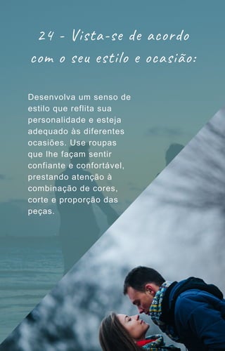 24 - Vista-se de acordo
com o seu estilo e ocasião:
Desenvolva um senso de
estilo que reflita sua
personalidade e esteja
adequado às diferentes
ocasiões. Use roupas
que lhe façam sentir
confiante e confortável,
prestando atenção à
combinação de cores,
corte e proporção das
peças.
 