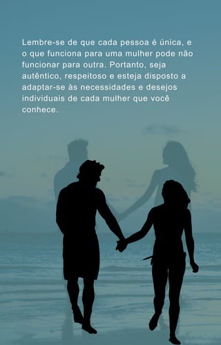 Lembre-se de que cada pessoa é única, e
o que funciona para uma mulher pode não
funcionar para outra. Portanto, seja
autêntico, respeitoso e esteja disposto a
adaptar-se às necessidades e desejos
individuais de cada mulher que você
conhece.
 