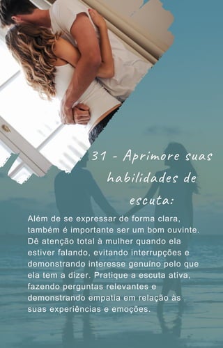 Além de se expressar de forma clara,
também é importante ser um bom ouvinte.
Dê atenção total à mulher quando ela
estiver falando, evitando interrupções e
demonstrando interesse genuíno pelo que
ela tem a dizer. Pratique a escuta ativa,
fazendo perguntas relevantes e
demonstrando empatia em relação às
suas experiências e emoções.
31 - Aprimore suas
habilidades de
escuta:
 