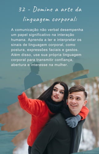 32 - Domine a arte da
linguagem corporal:
A comunicação não verbal desempenha
um papel significativo na interação
humana. Aprenda a ler e interpretar os
sinais de linguagem corporal, como
postura, expressões faciais e gestos.
Além disso, use sua própria linguagem
corporal para transmitir confiança,
abertura e interesse na mulher.
 