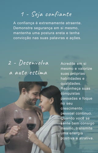 1 - Seja confiante
A confiança é extremamente atraente.
Demonstre segurança em si mesmo,
mantenha uma postura ereta e tenha
convicção nas suas palavras e ações.
2 - Desenvolva
a auto estima
Acredite em si
mesmo e valorize
suas próprias
habilidades e
qualidades.
Reconheça suas
conquistas
passadas e foque
no seu
crescimento
pessoal contínuo.
Quando você se
sente bem consigo
mesmo, transmite
uma energia
positiva e atrativa.
 