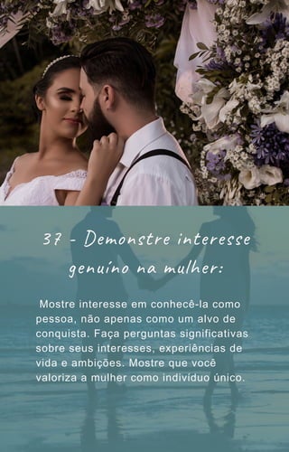 Mostre interesse em conhecê-la como
pessoa, não apenas como um alvo de
conquista. Faça perguntas significativas
sobre seus interesses, experiências de
vida e ambições. Mostre que você
valoriza a mulher como indivíduo único.
37 - Demonstre interesse
genuíno na mulher:
 
