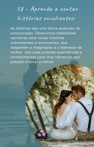 38 - Aprenda a contar
histórias envolventes:
As histórias são uma forma poderosa de
comunicação. Desenvolva habilidades
narrativas para contar histórias
interessantes e envolventes, que
despertem a imaginação e o interesse da
mulher. Use suas próprias experiências e
conhecimentos para criar narrativas que
possam inspirar e cativar.
 