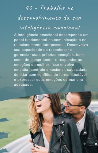 A inteligência emocional desempenha um
papel fundamental na comunicação e no
relacionamento interpessoal. Desenvolva
sua capacidade de reconhecer e
gerenciar suas próprias emoções, bem
como de compreender e responder às
emoções da mulher. Isso envolve
empatia, controle emocional, capacidade
de lidar com conflitos de forma saudável
e expressar suas emoções de maneira
adequada.
40 - Trabalhe no
desenvolvimento da sua
inteligência emocional
 
