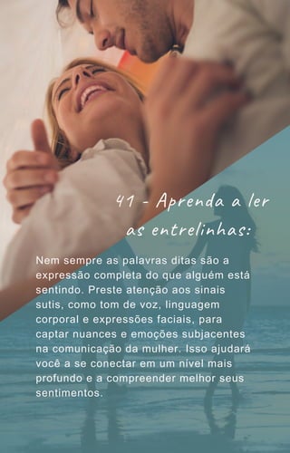 Nem sempre as palavras ditas são a
expressão completa do que alguém está
sentindo. Preste atenção aos sinais
sutis, como tom de voz, linguagem
corporal e expressões faciais, para
captar nuances e emoções subjacentes
na comunicação da mulher. Isso ajudará
você a se conectar em um nível mais
profundo e a compreender melhor seus
sentimentos.
41 - Aprenda a ler
as entrelinhas:
 
