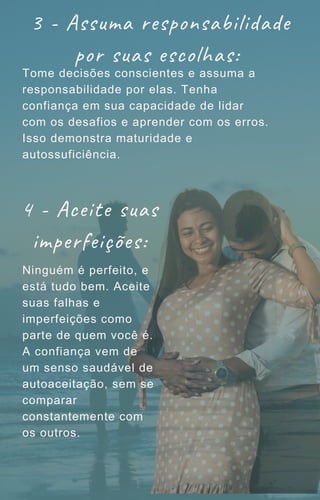 3 - Assuma responsabilidade
por suas escolhas:
Tome decisões conscientes e assuma a
responsabilidade por elas. Tenha
confiança em sua capacidade de lidar
com os desafios e aprender com os erros.
Isso demonstra maturidade e
autossuficiência.
4 - Aceite suas
imperfeições:
Ninguém é perfeito, e
está tudo bem. Aceite
suas falhas e
imperfeições como
parte de quem você é.
A confiança vem de
um senso saudável de
autoaceitação, sem se
comparar
constantemente com
os outros.
 