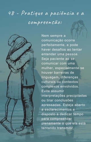 48 - Pratique a paciência e a
compreensão:
Nem sempre a
comunicação ocorre
perfeitamente, e pode
haver desafios ao tentar
entender uma pessoa.
Seja paciente ao se
comunicar com uma
mulher, especialmente se
houver barreiras de
linguagem, diferenças
culturais ou contextos
complexos envolvidos.
Evite assumir
interpretações precipitadas
ou tirar conclusões
apressadas. Esteja aberto
a esclarecimentos e
disposto a dedicar tempo
para compreender
plenamente o que ela está
tentando transmitir.
 