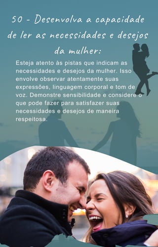 50 - Desenvolva a capacidade
de ler as necessidades e desejos
da mulher:
Esteja atento às pistas que indicam as
necessidades e desejos da mulher. Isso
envolve observar atentamente suas
expressões, linguagem corporal e tom de
voz. Demonstre sensibilidade e considere o
que pode fazer para satisfazer suas
necessidades e desejos de maneira
respeitosa.
 
