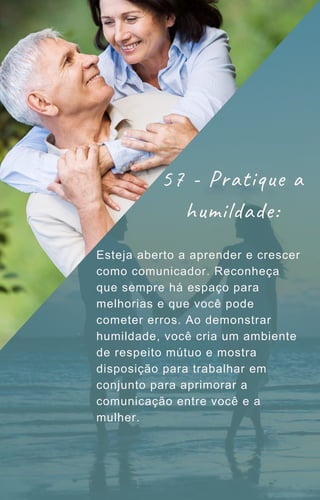 Esteja aberto a aprender e crescer
como comunicador. Reconheça
que sempre há espaço para
melhorias e que você pode
cometer erros. Ao demonstrar
humildade, você cria um ambiente
de respeito mútuo e mostra
disposição para trabalhar em
conjunto para aprimorar a
comunicação entre você e a
mulher.
57 - Pratique a
humildade:
 