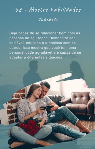 58 - Mostre habilidades
sociais:
Seja capaz de se relacionar bem com as
pessoas ao seu redor. Demonstre ser
sociável, educado e atencioso com os
outros. Isso mostra que você tem uma
personalidade agradável e é capaz de se
adaptar a diferentes situações.
 