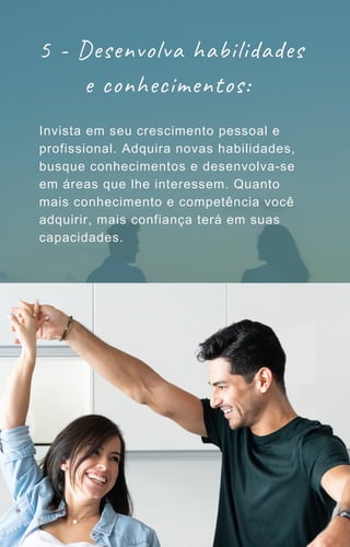 5 - Desenvolva habilidades
e conhecimentos:
Invista em seu crescimento pessoal e
profissional. Adquira novas habilidades,
busque conhecimentos e desenvolva-se
em áreas que lhe interessem. Quanto
mais conhecimento e competência você
adquirir, mais confiança terá em suas
capacidades.
 