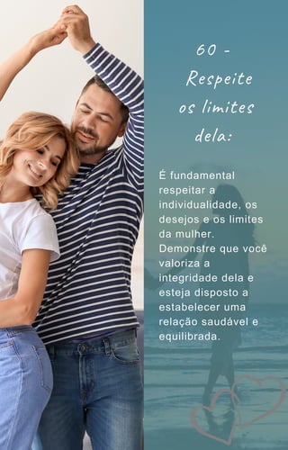 60 -
Respeite
os limites
dela:
É fundamental
respeitar a
individualidade, os
desejos e os limites
da mulher.
Demonstre que você
valoriza a
integridade dela e
esteja disposto a
estabelecer uma
relação saudável e
equilibrada.
 