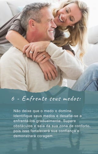6 - Enfrente seus medos:
Não deixe que o medo o domine.
Identifique seus medos e desafie-se a
enfrentá-los gradualmente. Supere
obstáculos e saia da sua zona de conforto,
pois isso fortalecerá sua confiança e
demonstrará coragem.
 