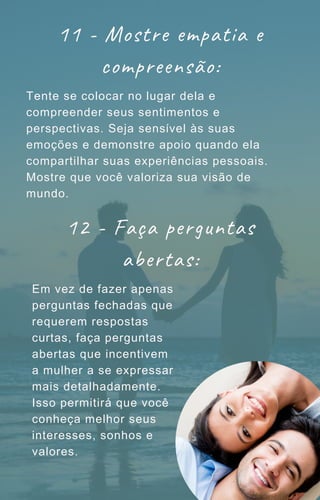 11 - Mostre empatia e
compreensão:
Tente se colocar no lugar dela e
compreender seus sentimentos e
perspectivas. Seja sensível às suas
emoções e demonstre apoio quando ela
compartilhar suas experiências pessoais.
Mostre que você valoriza sua visão de
mundo.
12 - Faça perguntas
abertas:
Em vez de fazer apenas
perguntas fechadas que
requerem respostas
curtas, faça perguntas
abertas que incentivem
a mulher a se expressar
mais detalhadamente.
Isso permitirá que você
conheça melhor seus
interesses, sonhos e
valores.
 