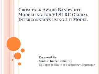 CROSSTALK AWARE BANDWIDTH
MODELLING FOR VLSI RC GLOBAL
INTERCONNECTS USING 2-Π MODEL
Presented By
Santosh Kumar Chhotray
National Institute of Technology, Durgapur
 