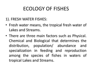 ECOLOGY OF FISHES
1). FRESH WATER FISHES:
• Fresh water means, the tropical fresh water of
Lakes and Streams.
• There are three main factors such as Physical.
Chemical and Biological that determines the
distribution, population/ abundance and
specialization in feeding and reproduction
among the species of fishes in waters of
tropical Lakes and Streams.
 
