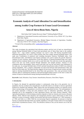 Journal of Economics and Sustainable Development                                               www.iiste.org
ISSN 2222-1700 (Paper) ISSN 2222-2855 (Online)
Vol.2, No.11&12, 2011



 Economic Analysis of Land Allocation Use and Intensification
    among Arable Crop Farmers in Uruan Local Government
                         Area of Akwa-Ibom State, Nigeria
                  Edet Joshua Udoh1 Sunday Brownson Akpan2* Edidiong Raphael Effiong1
    1.   Department of Agricultural Economics and Extension, University of Uyo, P.M.B. 1017, Uyo Akwa
         Ibom State, Nigeria.
    2.   Department of Agricultural Economics, Michael Okpara University of Agriculture, Umudike,
         Abia state, P.M. B. 7267, Umuahia, Abia State Nigeria.
    * E-mail of the corresponding author: sundayakpan10@yahoo.com
Abstract

This study investigates the agricultural land allocation pattern and the level of land use intensification
among farming household heads in Uruan local government area of Akwa Ibom state in the southern
Nigeria. Two - stage random sampling technique was used to select 240 farming household heads.
Structured questionnaire was used to collect primary data from sample farming household heads in the
study area. Combination of analytical tools including descriptive Statistics, Herfindahl index, Crop
Diversification index, and Ordinary Least Squares technique were used to analyze the specific objectives.
Analysis of socio economic characteristics reveal that majority of farming household heads were males,
learned and have moderate family size as well as small farm land. The result also reveals that agricultural
land in the area was mostly acquired through inheritance and outright purchase. Analysis of crop
combination shows that pumpkin, maize cassava and white yam was the most prefer crop combination in
the study area. An average Herfindal index of 0.641 and land intensification index of 0.8654 were obtained
among respondents. Also, a negative relationship was discovered between land intensification index and
farm size in the study area. The study therefore suggests for provisions of improved seed varieties and other
inputs to farming household heads by the Akwa Ibom state government. Also, state government should
intensify effort to reclaimed less productive land and developed Fadama projects in the state to reduce the
menace of land use intensification among farming household heads in the area.

Keywords: Land, Allocation, Crop, Farmers, Intensification, Resource, Akwa Ibom, Nigeria.

1. Introduction

In Nigeria, the demand for agricultural produce is continuously rising due to the geometric rise in
population; this has resulted in the intensification of cultivable land in an attempt to increase agricultural
productivity (Akinbile and Adekunle, 2000). Nigeria like most developing countries is an agrarian society
where vast percentage of the population is involved in several agricultural activities. The rural population in
the country represents a strong and virile productive force in subsistence agriculture. They play an
important role in the management of land, agricultural forestry and water resource (Ifaturoti, 1996).
Agricultural production in the developing economies depends on land use intensity and resource allocation
(Raufus, 2010). Efficient land utilization and management practices ensure achievement of farm level
objectives in term of economic viability, food security and risk aversion (Pinstrup et al., 1995; Krusemen et
al, 1996; and Udoh et al, 2002). With the ever-increasing Nigeria’s population, the pressure on land has
become so prominent that land which was initially regarded as a free-gift of nature tends to be most highly
priced factor of production (Gomez, 1993). The alternative features to this, are the intensive use of the few
1|Page
www.iiste.org
 