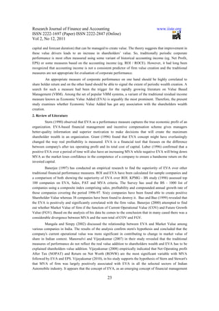 Research Journal of Finance and Accounting                                            www.iiste.org
ISSN 2222-1697 (Paper) ISSN 2222-2847 (Online)
Vol 2, No 12, 2011

capital and forecast duration) that can be managed to create value. The theory suggests that improvement in
these value drivers leads to an increase in shareholders’ value. So, traditionally periodic corporate
performance is most often measured using some variant of historical accounting income (eg. Net Profit,
EPS) or some measures based on the accounting income (eg. ROI / ROCE). However, it had long been
recognized that accounting income is not a consistent predictor of firm value creation and the traditional
measures are not appropriate for evaluation of corporate performance.
          An appropriate measure of corporate performance on one hand should be highly correlated to
share holder return and on the other hand should be able to signal the extent of periodic wealth creation. A
search for such a measure had been the trigger for the rapidly growing literature on Value Based
Management (VBM). Among the set of popular VBM systems, a variant of the traditional residual income
measure known as Economic Value Added (EVA) is arguably the most prominent. Therefore, the present
study examines whether Economic Value Added has got any association with the shareholders wealth
creation.
2. Review of Literature
         Stern (1990) observed that EVA as a performance measure captures the true economic profit of an
organization. EVA-based financial management and incentive compensation scheme gives managers
better-quality information and superior motivation to make decisions that will create the maximum
shareholder wealth in an organization. Grant (1996) found that EVA concept might have everlastingly
changed the way real profitability is measured. EVA is a financial tool that focuses on the difference
between company's after tax operating profit and its total cost of capital. Luber (1996) confirmed that a
positive EVA over a period of time will also have an increasing MVA while negative EVA will bring down
MVA as the market loses confidence in the competence of a company to ensure a handsome return on the
invested capital.
         Banerjee (1997) has conducted an empirical research to find the superiority of EVA over other
traditional financial performance measures. ROI and EVA have been calculated for sample companies and
a comparison of both showing the superiority of EVA over ROI. KPMG - BS study (1998) assessed top
100 companies on EVA, Sales, PAT and MVA criteria. The Survey has used the BS - 1000 list of
companies using a composite index comprising sales, profitability and compounded annual growth rate of
those companies covering the period 1996-97. Sixty companies have been found able to create positive
Shareholder Value whereas 38 companies have been found to destroy it. Bao and Bao (1999) revealed that
the EVA is positively and significantly correlated with the firm value. Banerjee (2000) attempted to find
out whether Market Value of firm if the function of Current Operational Value (COV) and Future Growth
Value (FGV). Based on the analysis of his data he comes to the conclusion that in many cased there was a
considerable divergence between MVA and the sum total of COV and FGV.
        Mangala and Simpy (2002) discussed the relationship between EVA and Market Value among
various companies in India. The results of the analysis confirm stern's hypothesis and concluded that the
company's current operational value was more significant in contributing to change in market value of
share in Indian context. Manorselvi and Vijayakumar (2007) in their study revealed that the traditional
measures of performance do not reflect the real value addition to shareholders wealth and EVA has to be
explained shareholders value addition. Vijayakumar (2008) empirically indicated that Net Operating profit
After Tax (NOPAT) and Return on Net Worth (RONW) are the most significant variable with MVA
followed by EVA and EPS. Vijayakumar (2010), in his study supports the hypothesis of Stern and Stewart's
that MVA of firm was largely positively associated with EVA in all the selected sectors of Indian
Automobile industry. It appears that the concept of EVA, as an emerging concept of financial management

                                                    23
 