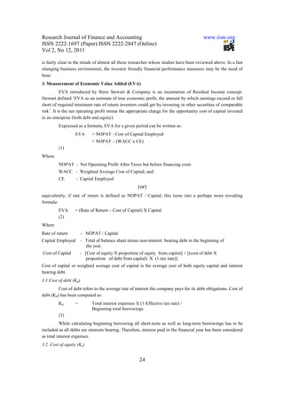 Research Journal of Finance and Accounting                                               www.iiste.org
ISSN 2222-1697 (Paper) ISSN 2222-2847 (Online)
Vol 2, No 12, 2011

is fairly clear in the minds of almost all these researches whose studies have been reviewed above. In a fast
changing business environment, the investor friendly financial performance measures may be the need of
hour.
3. Measurement of Economic Value Added (EVA)
           EVA introduced by Stern Stewart & Company is an incarnation of Residual Income concept.
Stewart defined ‘EVA as an estimate of true economic profit, the amount by which earnings exceed or fall
short of required minimum rate of return investors could get by investing in other securities of comparable
risk’. It is the net operating profit minus the appropriate charge for the opportunity cost of capital invested
in an enterprise (both debt and equity).
         Expressed as a formula, EVA for a given period can be written as:
                  EVA         = NOPAT - Cost of Capital Employed
                              = NOPAT – (WACC x CE)
         (1)
Where
         NOPAT - Net Operating Profit After Taxes but before financing costs
         WACC - Weighted Average Cost of Capital; and
         CE        - Capital Employed
                                                       (or)
equivalently, if rate of return is defined as NOPAT / Capital, this turns into a perhaps more revealing
formula:
         EVA      = (Rate of Return – Cost of Capital) X Capital
         (2)
Where
Rate of return          - NOPAT / Capital
Capital Employed        - Total of balance sheet minus non-interest bearing debt in the beginning of
                          the year.
Cost of Capital       - [Cost of equity X proportion of equity from capital] + [(cost of debt X
                         proportion of debt from capital) X (1-tax rate)]
Cost of capital or weighted average cost of capital is the average cost of both equity capital and interest
bearing debt.
3.1 Cost of debt (Kd)
         Cost of debt refers to the average rate of interest the company pays for its debt obligations. Cost of
debt (Kd) has been computed as:
         Kd       =           Total interest expenses X (1-Effective tax rate) /
                              Beginning total borrowings
         (3)
          While calculating beginning borrowing all short-term as well as long-term borrowings has to be
included as all debts are interests bearing. Therefore, interest paid in the financial year has been considered
as total interest expenses.
3.2. Cost of equity (Ke)


                                                        24
 