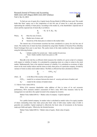 Research Journal of Finance and Accounting                                              www.iiste.org
ISSN 2222-1697 (Paper) ISSN 2222-2847 (Online)
Vol 2, No 12, 2011

         To find out cost of equity (Ke), Capital Assets Pricing Model (CAPM) has been used. This model
holds that firms’ equity cost is the composition of risk free rate of return for a stock plus premium
representing the volatility of share prices. According to this model, Ke is the shareholders’ expected rate of
return and this expected rate of return (Rj) is as follows:
                                      Rj         = Rf + β X (Rm – Rf)
                                      (4)
Where,      Rf     - Risk free rate of return,
              Rm   - Market rate of return, and
              β    - Sensitivity of the share price in relation to the market index
         The interest rate of Government securities has been considered as a proxy for risk free rate of
return. The market rate of return has been calculated by using Index Numbers of Security Prices (Bombay
Stock Exchange) from year to year basis. The yearly return of the index numbers has been computed by
using the following formula:
         Rm        = [(Index number for current year – Index number for previous
                     Year) / (Index number of previous year) ] x 100
                   (5)
         Beta (β) is the risk-free co-efficient which measures the volatility of a given script of a company
with respect to volatility of market. It is calculated by comparing return on a share to return in the stock
market. Mathematically, beta is the statistical measure of volatility. It is calculated as covariance of daily
return on the stock market indices and the return on daily share prices of a particular company, divided by
variance of return on daily stock market indices. The Beta co-efficient has been calculated as follows:
                                      βj         =       COVim / σm2
                                      (6)
where, βj          - is the Beta of the security in the question
         COVim - stands for co-variance between the return of security and return of market, and
         σm2       - stands for the variance of market return
3.3. Market Value Added (MVA)
        While EVA measures shareholder value addition of firm in terms of its real economic
performance, MVA measures market’s assessment of firm’s value. MVA thus measures value by the
management over and above the capital invested in the company by investors.
         Market Value Added (MVA) = Market value of company - Capital employed
         (7)

         For a public limited company, its market value is calculated as market value of its equity (number
of shares outstanding times their share price) plus book value of debt (since market value of debt is
generally not available). Capital employed is effectively the book value of investments in the business
made-up of debt and equity. Effectively, the formula becomes
         Market Value Added (MVA) = Market value of equity - Book value of equity
         (8)




                                                       25
 