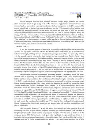 Research Journal of Finance and Accounting                                              www.iiste.org
ISSN 2222-1697 (Paper) ISSN 2222-2847 (Online)
Vol 2, No 12, 2011

          Various statistical tools like mean, standard, deviation, variance, range, skewness and kurtosis
show inconsistent results to get a grip over EVA’s behaviour. Supplementary information based on
statistical analysis is considered necessary to understand the behaviour patterns of the EVA measure. The
generic research task of this part is to observe and assess how the EVA measure is related with the long
established but traditional measures. In this section, an attempt has been made to bring out the basic
analysis of relationship between selected financial measures and EVA of selected companies during the
study period. These measures include Turnover, Return on Sales (ROS), Return on Total Assets (ROTA),
Return on Capital Employed (ROCE), Earnings Per Share (EPS), Market Price Per Share (MP) and Market
Value Added (MVA). These measures are mainly used to appraise the financial performance of a corporate.
Kendall’s tau-b has been considered appropriate tool to measure the relationship of EVA with selected
financial variables, since it is based on the ranked variables.
5.4. Kendall’s TAU-B
          It is a non parametric measure of association for ordinal or ranked variables that takes ties into
account. The sign of the coefficient indicates the direction of the relationship, and its absolute value
indicates the strength, with large absolute values indicating stronger relationships. The relationship of EVA
with the selected financial variables has been analyzed and are presented in the Table 4. Table 4 puts
forward the synoptic description of the relationship of EVA with select financial variables for the selected
Indian Automobile Companies during the study period. Glancing all the way through the Table 4, it is
noticed that the correlation between EVA and sales is found at above moderate level in Kinetic Motor
Company Ltd and Hero Honda Motors Ltd and significant at 1 per cent level. On the other hand, the
correlation between these variables in Maruti Udyog Ltd, Bajaj Auto Ltd and Scooters India Ltd recorded
negative trend but significant at 5 per cent level only in Scooters India Ltd. Below moderate level of
relationship was found during the study period for the remaining companies with regard to EVA with sales.
          The correlation coefficient explaining the relationship between EVA and ROS reveals that below
moderate level of relationship was found with regard to EVA with ROS except Kinetic Motor Company
Ltd but significant at 1 per cent level. The correlation co-efficient explaining the relationship between EVA
with ROTA reveals that below moderate level relationships exists in all the selected companies except
Kinetic Motor Company Ltd and Hero Honda Motors Ltd. However, in case of Tata Motors Ltd, Bajaj
Auto Ltd, Maharashtra Scooters Ltd and TVS Motor Company Ltd, an adverse relationship is noticed. The
table further reveals that there exists below moderate degree but positive correlation in ten out of seventeen
companies as regards EVA and ROCE. The degrees of negative correlation observed between EVA and
ROCE in Tata Motors Ltd, Mahindra and Mahindra Ltd, Maharashtra Scooters Ltd, TVS Motor Company
Ltd and Hero Honda Motors Ltd. It is noticed that the degree of correlation is superior and positive in
Kinetic Motor Company Ltd but significant at 1 per cent level. Further, there exists low degree of positive
correlation (8 out of 17) and low degree of negative correlation (6 out of 17) between EVA and EPS over
the study period. The correlation between EVA and EPS is found at above moderate level only in case of
Kinetic Engineering Ltd, Hero Honda Motors Ltd and Scooters India Ltd, with 1 per cent and 5 per cent
level of significance.
         The relationship between EVA and MP shows that insignificant below moderate level of
relationship was found in all the selected companies. Similarly, the correlation between EVA and MVA is
though negative in twelve out of seventeen companies, the strength is below moderate level / low in all the
companies except LML Ltd during the study period but significant at 5 per cent level. Hence, it is
concluded that there exists significant positive relationship between EVA with Sales, ROS, ROTA, ROCE
and EPS in the case of Kinetic Motor Company Ltd. Further, EVA is significantly associated with ROS in

                                                     28
 