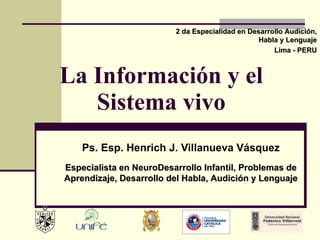 La Información y el Sistema vivo Ps. Esp. Henrich J. Villanueva Vásquez 2 da Especialidad en Desarrollo Audición, Habla y Lenguaje Lima - PERU Especialista en NeuroDesarrollo Infantil, Problemas de Aprendizaje, Desarrollo del Habla, Audición y Lenguaje 