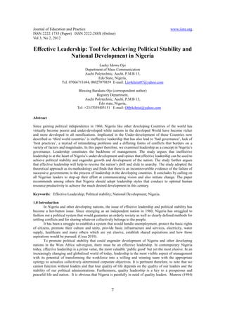 Journal of Education and Practice www.iiste.org
ISSN 2222-1735 (Paper) ISSN 2222-288X (Online)
Vol 3, No 2, 2012
7
Effective Leadership: Tool for Achieving Political Stability and
National Development in Nigeria
Lucky Idowu Ojo
Department of Mass Communication
Auchi Polytechnic, Auchi, P.M.B 13,
Edo State, Nigeria,
Tel: 07066711684, 08027079859 E-mail: Lio4christ07@yahoo.com
Blessing Barakatu Ojo (correspondent author)
Registry Department,
Auchi Polytechnic, Auchi, P.M.B 13,
Edo state, Nigeria,
Tel: +2347039405151 E-mail: Obb4christ@yahoo.com
Abstract
Since gaining political independence in 1960, Nigeria like other developing Countries of the world has
virtually become poorer and under-developed while nations in the developed World have become richer
and more developed in all ramifications. Implicated in the Under-development of these Countries now
described as ‘third world countries’ is ineffective leadership that has also lead to ‘bad governance’, lack of
‘best practices’, a myriad of intimidating problems and a differing forms of conflicts that borders on a
variety of factors and magnitudes. In this paper therefore, we examined leadership as a concept in Nigeria’s
governance. Leadership constitutes the backbone of management. The study argues that ineffective
leadership is at the heart of Nigeria’s under-development and opines that effective leadership can be used to
achieve political stability and engender growth and development of the nation. The study further argues
that effective leadership will help to reverse the nation’s drift and slide to anarchy. The study adopted the
theoretical approach as its methodology and finds that there is an incontrovertible evidence of the failure of
successive governments in the process of leadership in the developing countries. It concludes by calling on
all Nigerian leaders to step-up their effort at communicating vision and also initiate change. The paper
recommends among others that Nigeria should adopt leadership styles that conduce to optimal human
resource productivity to achieve the much desired development in this century.
Keywords: Effective Leadership; Political stability; National Development; Nigeria.
1.0 Introduction
In Nigeria and other developing nations, the issue of effective leadership and political stability has
become a hot-button issue. Since emerging as an independent nation in 1960, Nigeria has struggled to
fashion out a political system that would guarantee an orderly society as well as clearly defined methods for
settling conflicts and for sharing whatever collectively belongs to the people.
It has been a struggle to establish a system that would handle unemployment, protect the basic rights
of citizens, promote their culture and unity, provide basic infrastructure and services, electricity, water
supply, healthcare and many others which are yet elusive, establish shared aspirations and how those
aspirations would be pursued. (Usua 2010).
To promote political stability that could engender development of Nigeria and other developing
nations in the West Africa sub-region, there must be an effective leadership. In contemporary Nigeria
today, effective leadership is a prime value, the most valuable ‘public good’ but yet the most elusive. In an
increasingly changing and globalized world of today, leadership is the most visible aspect of management
with its potential of transforming the workforce into a willing and winning team with the appropriate
synergy to actualize collectively determined corporate objectives. It is pertinent therefore, to note that we
cannot function without leaders and that lour quality of life depends on the quality of our leaders and the
stability of our political administrations. Furthermore, quality leadership is a key to a prosperous and
peaceful life and nation. It is obvious that Nigeria is painfully in need of quality leaders. Munroe (1984)
 