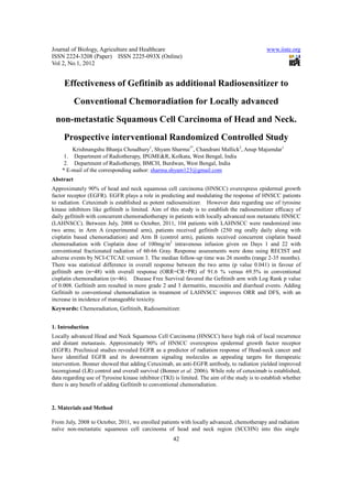 Journal of Biology, Agriculture and Healthcare                                                www.iiste.org
ISSN 2224-3208 (Paper) ISSN 2225-093X (Online)
Vol 2, No.1, 2012


     Effectiveness of Gefitinib as additional Radiosensitizer to
           Conventional Chemoradiation for Locally advanced
 non-metastatic Squamous Cell Carcinoma of Head and Neck.
     Prospective interventional Randomized Controlled Study
        Krishnangshu Bhanja Choudhury1, Shyam Sharma1*, Chandrani Mallick2, Anup Majumdar1
     1. Department of Radiotherapy, IPGME&R, Kolkata, West Bengal, India
     2. Department of Radiotherapy, BMCH, Burdwan, West Bengal, India
    * E-mail of the corresponding author: sharma.shyam123@gmail.com
Abstract
Approximately 90% of head and neck squamous cell carcinoma (HNSCC) overexpress epidermal growth
factor receptor (EGFR). EGFR plays a role in predicting and modulating the response of HNSCC patients
to radiation. Cetuximab is established as potent radiosensitizer. However data regarding use of tyrosine
kinase inhibitors like gefitinib is limited. Aim of this study is to establish the radiosensitizer efficacy of
daily gefitinib with concurrent chemoradiotherapy in patients with locally advanced non metastatic HNSCC
(LAHNSCC). Between July, 2008 to October, 2011, 104 patients with LAHNSCC were randomized into
two arms; in Arm A (experimental arm), patients received gefitinib (250 mg orally daily along with
cisplatin based chemoradiation) and Arm B (control arm), patients received concurrent cisplatin based
chemoradiation with Cisplatin dose of 100mg/m2 intravenous infusion given on Days 1 and 22 with
conventional fractionated radiation of 60-66 Gray. Response assessments were done using RECIST and
adverse events by NCI-CTCAE version 3. The median follow-up time was 26 months (range 2-35 months).
There was statistical difference in overall response between the two arms (p value 0.041) in favour of
gefitinib arm (n=48) with overall response (ORR=CR+PR) of 91.6 % versus 69.5% in conventional
cisplatin chemoradiation (n=46). Disease Free Survival favored the Gefitinib arm with Log Rank p value
of 0.008. Gefitinib arm resulted in more grade 2 and 3 dermatitis, mucositis and diarrheal events. Adding
Gefitinib to conventional chemoradiation in treatment of LAHNSCC improves ORR and DFS, with an
increase in incidence of manageable toxicity.
Keywords: Chemoradiation, Gefitinib, Radiosensitizer.


1. Introduction
Locally advanced Head and Neck Squamous Cell Carcinoma (HNSCC) have high risk of local recurrence
and distant metastasis. Approximately 90% of HNSCC overexpress epidermal growth factor receptor
(EGFR). Preclinical studies revealed EGFR as a predictor of radiation response of Head-neck cancer and
have identified EGFR and its downstream signaling molecules as appealing targets for therapeutic
intervention. Bonner showed that adding Cetuximab, an anti-EGFR antibody, to radiation yielded improved
locoregional (LR) control and overall survival (Bonner et al. 2006). While role of cetuximab is established,
data regarding use of Tyrosine kinase inhibitor (TKI) is limited. The aim of the study is to establish whether
there is any benefit of adding Gefitinib to conventional chemoradiation.



2. Materials and Method

From July, 2008 to October, 2011, we enrolled patients with locally advanced, chemotherapy and radiation
naïve non-metastatic squamous cell carcinoma of head and neck region (SCCHN) into this single
                                                     42
 
