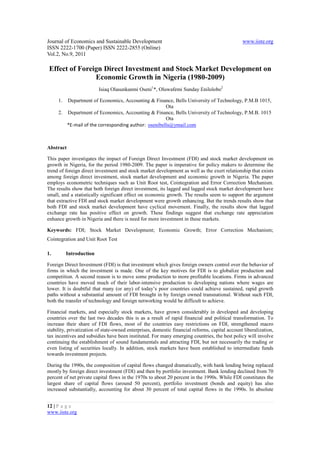 Journal of Economics and Sustainable Development                                                www.iiste.org
ISSN 2222-1700 (Paper) ISSN 2222-2855 (Online)
Vol.2, No.9, 2011

 Effect of Foreign Direct Investment and Stock Market Development on
                Economic Growth in Nigeria (1980-2009)
                         Isiaq Olasunkanmi Oseni1*, Oluwafemi Sunday Enilolobo2

     1. Department of Economics, Accounting & Finance, Bells University of Technology, P.M.B 1015,
                                                     Ota
     2. Department of Economics, Accounting & Finance, Bells University of Technology, P.M.B. 1015
                                                     Ota
        *E-mail of the corresponding author: osenibells@ymail.com



Abstract

This paper investigates the impact of Foreign Direct Investment (FDI) and stock market development on
growth in Nigeria, for the period 1980-2009. The paper is imperative for policy makers to determine the
trend of foreign direct investment and stock market development as well as the exert relationship that exists
among foreign direct investment, stock market development and economic growth in Nigeria. The paper
employs econometric techniques such as Unit Root test, Cointegration and Error Correction Mechanism.
The results show that both foreign direct investment, its lagged and lagged stock market development have
small, and a statistically significant effect on economic growth. The results seem to support the argument
that extractive FDI and stock market development were growth enhancing. But the trends results show that
both FDI and stock market development have cyclical movement. Finally, the results show that lagged
exchange rate has positive effect on growth. These findings suggest that exchange rate appreciation
enhance growth in Nigeria and there is need for more investment in these markets.

Keywords: FDI; Stock Market Development; Economic Growth; Error Correction Mechanism;
Cointegration and Unit Root Test

1.        Introduction

Foreign Direct Investment (FDI) is that investment which gives foreign owners control over the behavior of
firms in which the investment is made. One of the key motives for FDI is to globalize production and
competition. A second reason is to move some production to more profitable locations. Firms in advanced
countries have moved much of their labor-intensive production to developing nations where wages are
lower. It is doubtful that many (or any) of today’s poor countries could achieve sustained, rapid growth
paths without a substantial amount of FDI brought in by foreign owned transnational. Without such FDI,
both the transfer of technology and foreign networking would be difficult to achieve.

Financial markets, and especially stock markets, have grown considerably in developed and developing
countries over the last two decades this is as a result of rapid financial and political transformation. To
increase their share of FDI flows, most of the countries easy restrictions on FDI, strengthened macro
stability, privatization of state-owned enterprises, domestic financial reforms, capital account liberalization,
tax incentives and subsidies have been instituted. For many emerging countries, the best policy will involve
continuing the establishment of sound fundamentals and attracting FDI, but not necessarily the trading or
even listing of securities locally. In addition, stock markets have been established to intermediate funds
towards investment projects.

During the 1990s, the composition of capital flows changed dramatically, with bank lending being replaced
mostly by foreign direct investment (FDI) and then by portfolio investment. Bank lending declined from 70
percent of net private capital flows in the 1970s to about 20 percent in the 1990s. While FDI constitutes the
largest share of capital flows (around 50 percent), portfolio investment (bonds and equity) has also
increased substantially, accounting for about 30 percent of total capital flows in the 1990s. In absolute


12 | P a g e
www.iiste.org
 