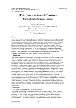 Journal of Education and Practice                                                                  www.iiste.org
ISSN 2222-1735 (Paper) ISSN 2222-288X (Online)
Vol 2, No 11&12, 2011

               Effect of Gender on Ambiguity Tolerance of
                        Iranian English language learners

                                        Saeedeh Karbalaee Kamran
               Department of English Language Teaching, Science and Research Branch,
                                   Islamic Azad University, Tehran, Iran
                            Laleh Junction, Janatabad-e-Jonoobi, Tehran, Iran
                                       Email: s.kamran@srbiau.ac.ir


Abstract
Current study aimed to investigate the pattern of ambiguity tolerance among Iranian English language
learners. Further, this study examines whether any statistically significant difference existed between
Iranian male and female learners' in their ambiguity tolerance. To this end, to instruments of Second
Language Ambiguity Tolerance Scale (SLATS) developed by Ely (1995), and a questionnaire on
participants' demographic information were used to collect the data. Results indicated that, the
participants' average ambiguity tolerance score were highest in items related to reading skill and the
lowest in items pertained to writing skill. On the part of gender effect, no statistically significant
difference was revealed between Iranian male and female English language learners in their ambiguity
tolerance. Finally, implications were provided for English language teachers and researchers.
Keywords: ambiguity tolerance, gender, language learning, Iranian learners
1. Introduction
Some people have a more flexible reaction to ideas or beliefs that are different from their own views,
while some others have a rigorous tendency to reject ideas that are in contradiction with their own
system. According to Furnham (1994), tolerance for ambiguity refers to the way an individual (or
group) considers and deals with information about ambiguous situations when they encounter a range
of unfamiliar, complex or incongruent cues. As language learning environment is abundant with
ambiguity, new structures, and unknown lexicon and grammar, tolerance of ambiguity plays a vital role
in language learners' achievement. Ely (1989) emphasizes the nature of uncertainty in language
learning context by stating that ambiguity in language learning is visualized by uncertainty, which is
observed in many occasions when learners are not sure about the exact meaning of a new vocabulary
item or an idiom, when they get confused by different uses of a grammatical tense, or when they feel
that they have not pronounced a sound accurately. It sounds common as teachers have experienced
situations in which learners cannot tolerate the first moments of encountering new structures,
vocabulary items, or even cultural aspects of a new language. Such intolerance can negatively influence
learners' performance as stress and agitation can block the way to retrieval of knowledge, or application
of strategies. White (1999) emphasizes that if ambiguity is not tolerated reasonably, it can involve
learners in a stressful situation in which language learning, and employment of appropriate strategies
may be negatively affected. Regarding ambiguity tolerance as one of the important variables which can
impede or facilitate language learning, investigation into factors affecting that are expected to provide
fruitful results.
2. Background
2.1 The Role of Ambiguity Tolerance in Language Learning
According to Brown (2000), ambiguity tolerance refers to "the degree to which you are cognitively
willing to tolerate ideas and propositions that run counter to your own belief system or structure of
knowledge" (p. 119). To better understand the notion of ambiguity tolerance, and its relation to
language learning context, it is beneficial to trace its origin, clarify the role it plays and determine the
way through which it can influence learners in a language learning situation. According to Brown


www.iiste.org                                        25
 