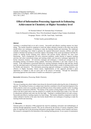 Journal of Education and Practice                                                             www.iiste.org
ISSN 2222-1735 (Paper) ISSN 2222-288X (Online)
Vol 3, No 2, 2012



     Effect of Information Processing Approach in Enhancing
       Achievement in Chemistry at Higher Secondary level

                         M. Parimala Fathima*, M. Panimalar Roja, N.Sasikumar
    Center for Research in Education, Thava Thiru Kundrakudi Adigalar College Campus, Kundrakudi,
                         Sivagangai District - 630 206. Tamil Nadu, South India.

                                   *E-Mail: hanifa_pari@rediffmail.com

Abstract
Teaching is considered both an art and a science. Successful and effective teaching requires two basic
things. The teacher should be competent to teach the subject allotted to him/her at the same time he/she
should follow new techniques of teaching to make the learning fruitful and interesting. The traditional
methods of technology have failed to generate the required behavioural outcomes, abilities and skills
needed to facilitate the learning of curricular subjects. Knowledge of the recent development will help the
teacher in making his/her teaching more effective and increase his/her efficiency for class room
functioning. Such a background will solve classroom problems, enable him/her to organize teaching
activities and select instructional design and teaching models and innovative techniques appropriate for
his/her classroom situation. All innovative strategies and techniques, it should give enough scope for
developing learning environment among students. Processing information is the main concern of any
teacher. If the information is processed effectively, learning techniques should be right and they should
meet the individual needs of all learners and so the teachers should adopt a model of teaching which would
be flexible and interactive. The information processing approach technique in teaching chemistry was
effective in Higher Secondary School classes. Implementation of this approach provided a great
opportunity, to students to take an active part in the process of learning. Through the information
processing approach the achievement of student was enhanced to a great extent.


Keywords: Information, Processing, Model, Chemistry


1. Introduction
The aim of teaching any school subject must always be directed towards achieving the aims of education in
general. The teaching of science as a subject must, therefore contribute to the all-round development of the
child so that he comes out as socially useful and efficient citizen of the modern scientific world. According
to the Kothari commission (1964-66) “The destiny of the country is being shaped in her class rooms”. To
achieve the above goals and to meet the situation in a suitable way the teacher has to play a very vital role
in educational institution and come into the lime light. Teaching is considered both an art and a science.
Successful and effective teaching requires two basic things. The teachers should be competent to teach the
subject allotted to him/her at the same time he/she should follow new techniques of teaching to make the
learning fruitful and interesting.


2. Discussion
National policy on education (1986) proposed the need for modifying curriculum and methodologies of
learning through appropriate research. This can be achieved by the process of sensory integration which
plays an important role in the processing information among higher secondary school students and hence,
this research is attempted for the betterment of the teaching learning process. In our system of examination



                                                     1
 