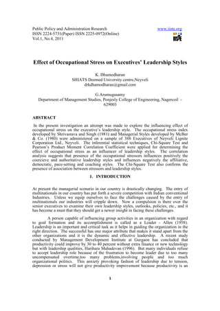 Public Policy and Administration Research                                www.iiste.org
ISSN 2224-5731(Paper) ISSN 2225-0972(Online)
Vol.1, No.4, 2011




Effect of Occupational Stress on Executives’ Leadership Styles

                                 K. Dhamodharan
                       SHIATS Deemed University centre,Neyveli
                            drkdhamodharan@gmail.com

                                G.Arumugasamy
   Department of Management Studies, Ponjesly College of Engineering, Nagercoil -
                                     629003


ABSTRACT
 In the present investigation an attempt was made to explore the influencing effect of
occupational stress on the executive’s leadership style. The occupational stress index
developed by Shrivastava and Singh (1981) and Managerial Styles developed by McBer
& Co. (1980) were administered on a sample of 388 Executives of Neyveli Lignite
Corporation Ltd., Neyveli. The inferential statistical techniques, Chi-Square Test and
Pearson’s Product Moment Correlation Coefficient were applied for determining the
effect of occupational stress as an influencer of leadership styles. The correlation
analysis suggests that presence of the occupational stressors influences positively the
coercieve and authoritative leadership styles and influences negatively the affiliative,
democratic, pace-setting and coaching styles. The Chi-Square Test also confirms the
presence of association between stressors and leadership styles.
                                 1. INTRODUCTION

At present the managerial scenario in our country is drastically changing. The entry of
multinationals in our country has put forth a severe competition with Indian conventional
Industries. Unless we equip ourselves to face the challenges caused by the entry of
multinationals our industries will cripple down. Now a compulsion is there over the
senior executives to examine their own leadership styles, outlooks, policies, etc., and it
has become a must that they should get a newer insight in facing these challenges.
         A person capable of influencing group activities in an organization with regard
to goal formation and its accomplishment is called as a Leader - Allen (1958).
Leadership is an important and critical task as it helps in guiding the organization in the
right direction. The successful has one major attribute that makes it stand apart from the
other organizations and it is the dynamic and effective leadership. A recent study
conducted by Management Development Institute at Gurgaon has concluded that
productivity could improve by 30 to 40 percent without extra finance or new technology
but with leadership qualities, Harihara Mahadevan (1996). But many individuals refuse
to accept leadership role because of the frustration to become leader due to too many
uncompensated overtime,too many problems,involving people and too much
organizational politics. This anxiety provoking fashion of leadership due to tension,
depression or stress will not give productivity improvement because productivity is an

                                            1
 
