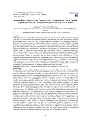 Journal of Biology, Agriculture and Healthcare                                                 www.iiste.org
ISSN 2224-3208 (Paper) ISSN 2225-093X (Online)
Vol 2, No.3, 2012

 Effect of Plant Extracts on Post Flowering Insect Pests and Grain Yield of Cowpea
     (Vigna Unguiculata) (L.) Walp.) in Maiduguri, Semi Arid Zone of Nigeria

                               M.M.Degri, Y.T. Maina* And B.I. Richard
 Department of Crop Protection, Faculty of Agriculture, University of Maiduguri, P.M.B.1069, Maiduguri,
                                                Nigeria.
           *Corresponding Author E-Mail: ytmaina@yahoo.com; Tel.: +234 (0) 8063096474

Abstract
Field experiment was conducted in Maiduguri located in the semi-arid zone of North eastern Nigeria during
2009 and 2010 rainy seasons.The reason for using these plant materials was due to their presence and ease
of preparation in the locality. The effect of balanites (Balanites aegyptiaca Del), Momordica balsamina;
bitter leaf (Vernonia amygdalina L) and a standard synthetic insecticide cypermethrin 10% EC replicated
four times each and sprayed at 10% w/v concentration were investigated on cowpea post flowering insect
pests. The experiment was carried out in a randomized complete block design (RCBD). The result obtained
showed that balanites leaf and momordica leaf extracts significantly (P < 0.05) reduced the infestation of
Maruca vitrata F; Clavigralla tomentosicollis Stal; Anoplonemis curvipes L; Riptortus dentipes F;
Mirperus jaculus L and Nezara viridula L.. Pods and Seeds damage were also significantly higher (P < 0.05)
reduced by these plant extracts compared to bitter leaf sprayed plots and unsprayed control plots.
Undamaged Pods, number of Pods/plants, Pod and Seed weight/plant were significantly (P < 0.05)
increased in both plant extracts sprayed plots compared with bitter leaf extracts and control plots. Balanites
leaf and Momordica leaf extracts sprayed plots produced significant (P < 0.05) total grain yield per hectare
at 7 – days spray intervals. Cypermethrin insecticide gave the overall best results being a systemic and
contact acting standard insecticide. Farmers could therefore adopt balanites and Momordica leaf extracts as
alternative to synthetic insecticides for optimum cowpea production in Maiduguri.
Key words: Plant extracts, Cypermthrin, Post flowering, insect pests, grain yield, semi arid
Introduction
Cowpea (Vigna unguiculata) (L.) Walp) is a leguminous crop, native of the drier regions (Jefferson, 2005)
it is a primary source of plant protein, the grain shelled/dried peas, leaf, green pods and fresh shelled grain
peas are great sources of food and vegetables for human diets, as well as a fodder for farm animals. The
percentage nutritional value of cowpea indicated its protein content to be 23%, fats 1.3%, fibre 1.8%,
carbohydrate, 67% and water 8 – 9% (Jefferson, 2005). Cowpea also serves as a cover crop important for
nitrogen fixation (Asiwe et al; 2009) Majority of people in the developing countries including Nigeria are
engaged in cowpea production, but productivity is low due to insect pests attack (Jackai and Daoust, (1986),
Singh et al; (2000) and Amatobi et al; 2005). Post flowering insect pests are considered to be largely
responsible for the low cowpea production. In the North eastern region and northern Nigeria as a whole
(Oerke and Dehne, 2004; Sharah and Ali, 2008). Damage from Insect pests such as pod borers (Maruca
vitrata F.) Pod – sucking bugs (PSBs) complex of which Clavigralla sp, Anoplocnemis sp., Nezara sp.,
Riptortus dentipes and Mirperus jaculus could lead to losses of cowpea grains both in the field and store
(NRI, 1996, Amatobi et al., 2005 and Dzemo et al., 2010). However, cowpea yield in Northern Nigeria can
be improved and raised to many fold when insect pests are controlled. The use of synthetic insecticides,
biological controls, physical control and plant materials have been experimented by many researchers to
control post flowering insect pests in cowpea production in recent years (Sharah and Ali, 2008). The use of
plant extracts that have insecticidal activity for insect pests control is one of the most effective and
promising alternative control measures to synthetic chemicals since it is economically, environmentally
safe, less hazardous to humans and often less toxic to ecologically beneficial insects as well as the
development of resistance by insect pests. Furthermore, synthetic insecticides are not affordable to majority
of peasant farmers (Ogunwolu and Ameh 1999; Sharah and Ali 2008). This study therefore aims to
investigate the effect of balanites, Momordica and bitter leaf extracts for the control of cowpea post
flowering insect pests in Maiduguri situated in the semi arid zone of North eastern Nigeria.



                                                     46
 